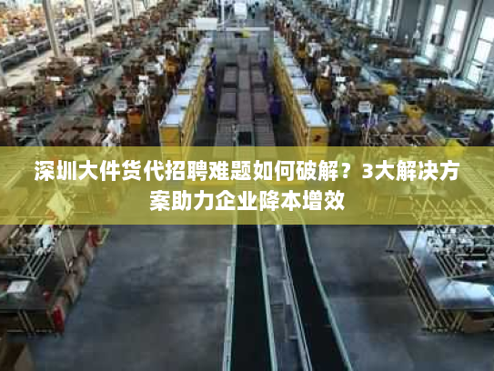 深圳大件货代招聘难题如何破解？3大解决方案助力企业降本增效