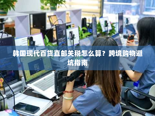 韩国现代百货直邮关税怎么算?跨境购物避坑指南 韩国现代百货直邮关税怎么算?跨境购物避坑指南