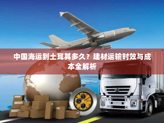 中国海运到土耳其多久？建材运输时效与成本全解析