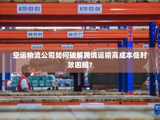 空运物流公司如何破解跨境运输高成本低时效困局? 空运物流公司如何破解跨境运输高成本低时效困局?