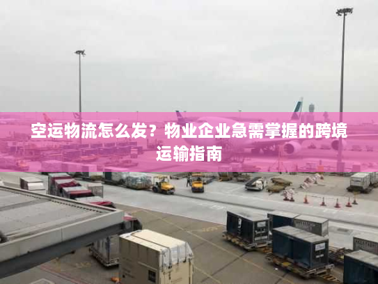 空运物流怎么发？物业企业急需掌握的跨境运输指南