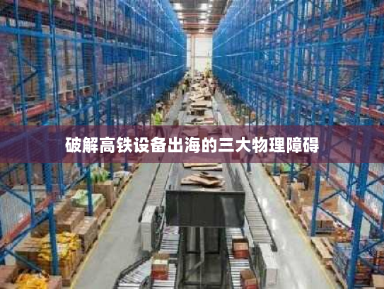 破解高铁设备出海的三大物理障碍 破解高铁设备出海的三大物理障碍