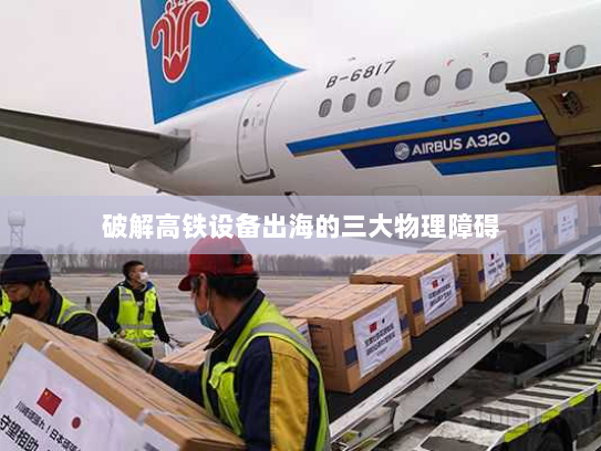 破解高铁设备出海的三大物理障碍 破解高铁设备出海的三大物理障碍