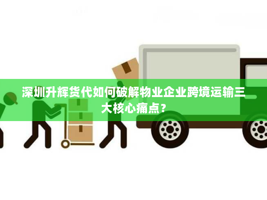 深圳升辉货代如何破解物业企业跨境运输三大核心痛点? 深圳升辉货代如何破解物业企业跨境运输三大核心痛点?