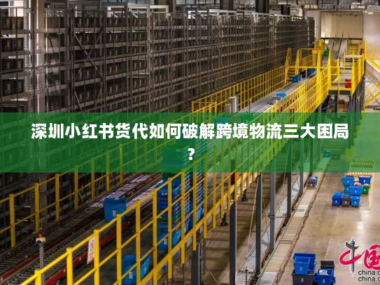 深圳小红书货代如何破解跨境物流三大困局? 深圳小红书货代如何破解跨境物流三大困局?