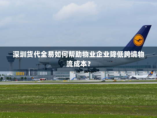深圳货代全易如何帮助物业企业降低跨境物流成本? 深圳货代全易如何帮助物业企业降低跨境物流成本?