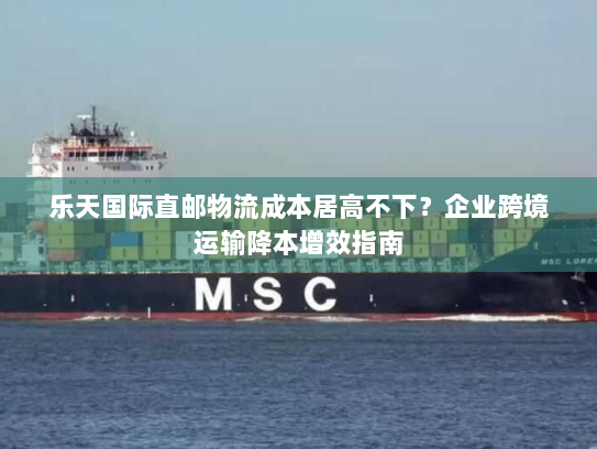 乐天国际直邮物流成本居高不下?企业跨境运输降本增效指南 乐天国际直邮物流成本居高不下?企业跨境运输降本增效指南