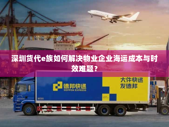深圳货代e族如何解决物业企业海运成本与时效难题？
