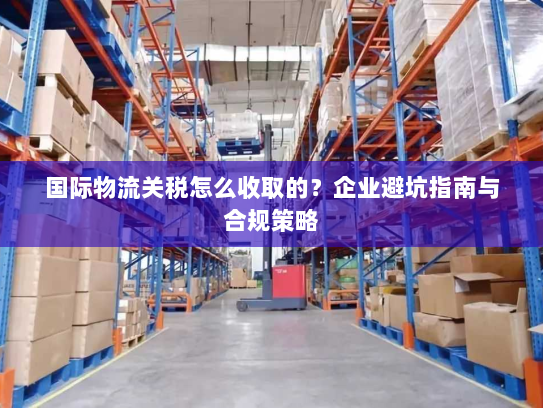 国际物流关税怎么收取的?企业避坑指南与合规策略 国际物流关税怎么收取的?企业避坑指南与合规策略