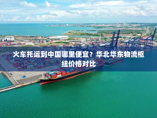 火车托运到中国哪里便宜?华北华东物流枢纽价格对比 火车托运到中国哪里便宜?华北华东物流枢纽价格对比