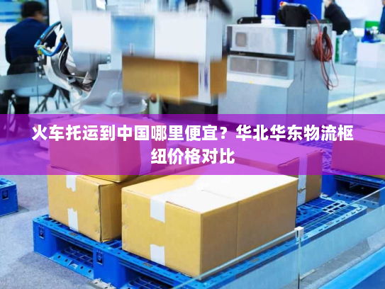 火车托运到中国哪里便宜？华北华东物流枢纽价格对比