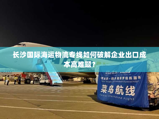 长沙国际海运物流专线如何破解企业出口成本高难题? 长沙国际海运物流专线如何破解企业出口成本高难题?