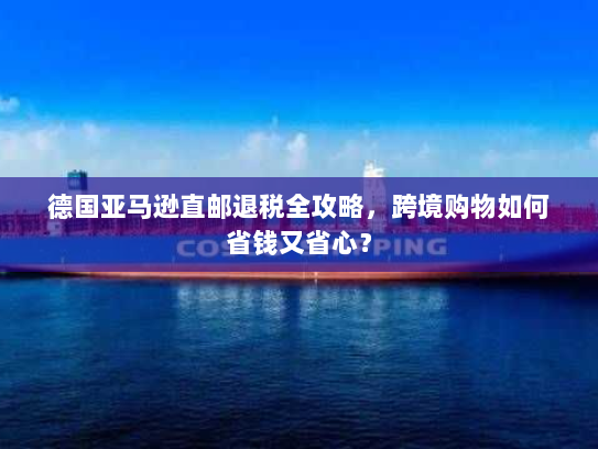 德国亚马逊直邮退税全攻略,跨境购物如何省钱又省心? 德国亚马逊直邮退税全攻略,跨境购物如何省钱又省心?