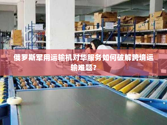 俄罗斯军用运输机对华服务如何破解跨境运输难题？