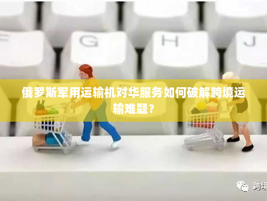 俄罗斯军用运输机对华服务如何破解跨境运输难题？