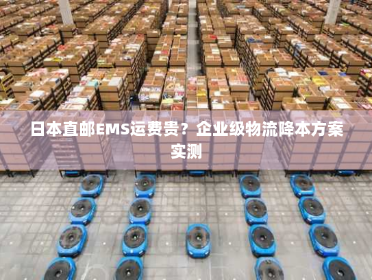 日本直邮EMS运费贵?企业级物流降本方案实测 日本直邮EMS运费贵?企业级物流降本方案实测
