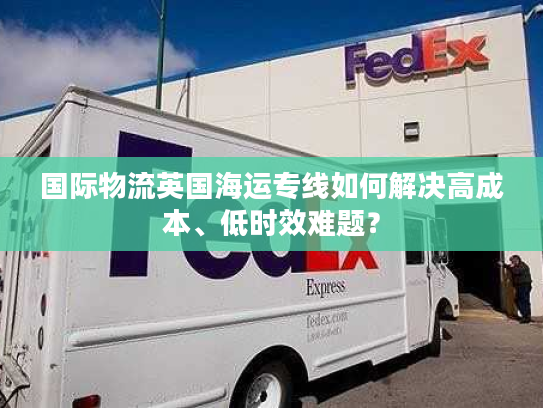 国际物流英国海运专线如何解决高成本、低时效难题？