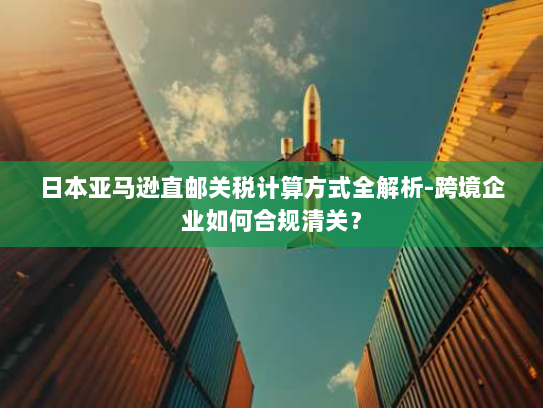 日本亚马逊直邮关税计算方式全解析-跨境企业如何合规清关? 日本亚马逊直邮关税计算方式全解析-跨境企业如何合规清关?