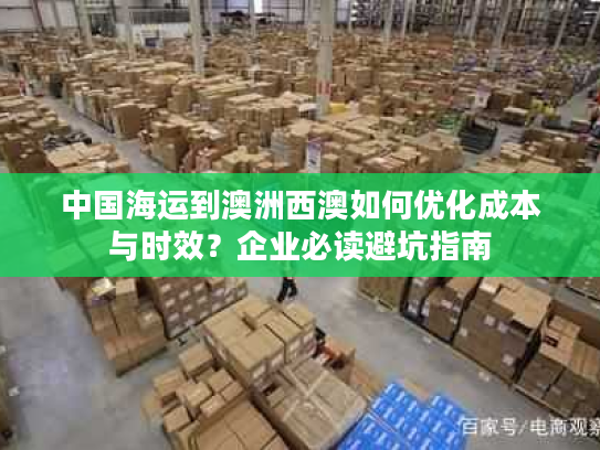 中国海运到澳洲西澳如何优化成本与时效?企业必读避坑指南 中国海运到澳洲西澳如何优化成本与时效?企业必读避坑指南