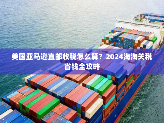 美国亚马逊直邮收税怎么算?2024海淘关税省钱全攻略 美国亚马逊直邮收税怎么算?2024海淘关税省钱全攻略