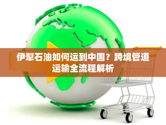 伊犁石油如何运到中国?跨境管道运输全流程解析 伊犁石油如何运到中国?跨境管道运输全流程解析