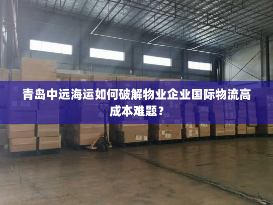 青岛中远海运如何破解物业企业国际物流高成本难题？