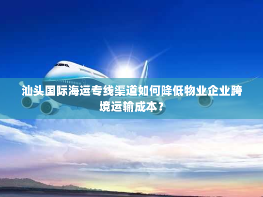 汕头国际海运专线渠道如何降低物业企业跨境运输成本? 汕头国际海运专线渠道如何降低物业企业跨境运输成本?