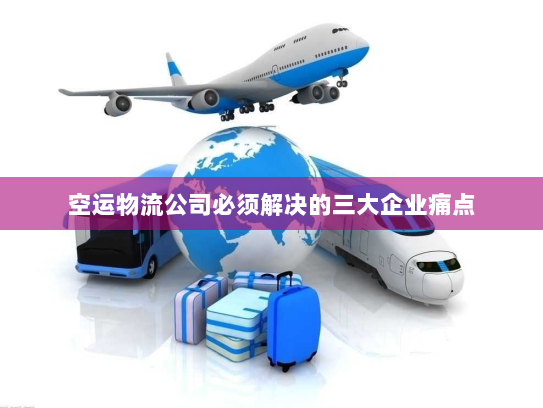 空运物流公司必须解决的三大企业痛点