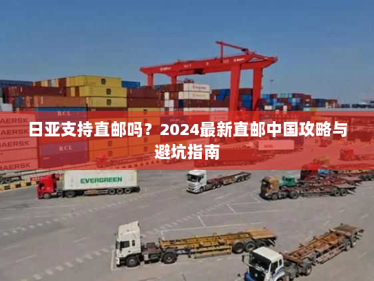 日亚支持直邮吗?2024最新直邮中国攻略与避坑指南 日亚支持直邮吗?2024最新直邮中国攻略与避坑指南