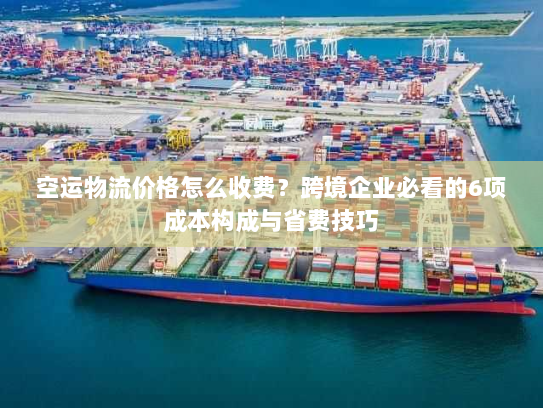 空运物流价格怎么收费？跨境企业必看的6项成本构成与省费技巧