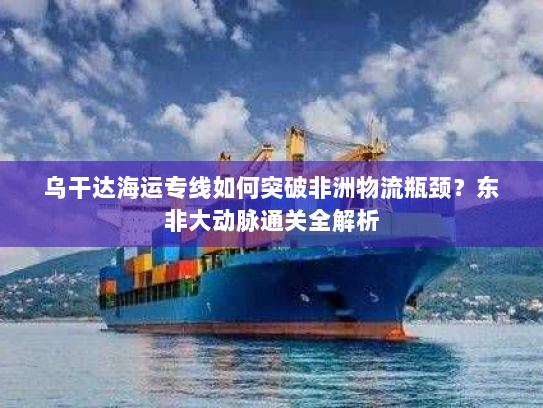 乌干达海运专线如何突破非洲物流瓶颈？东非大动脉通关全解析