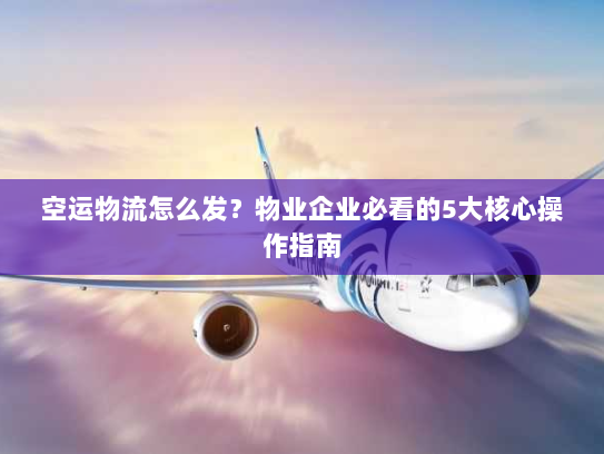 空运物流怎么发？物业企业必看的5大核心操作指南
