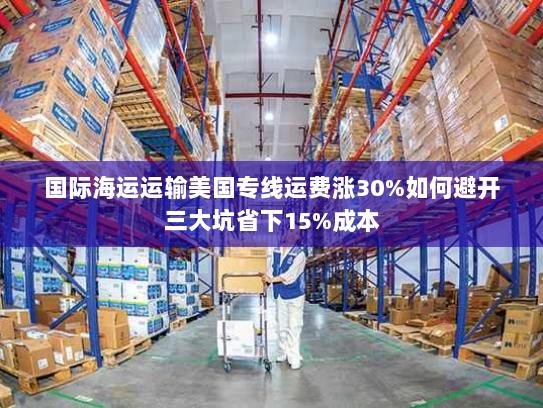 国际海运运输美国专线运费涨30%如何避开三大坑省下15%成本 国际海运运输美国专线运费涨30%如何避开三大坑省下15%成本