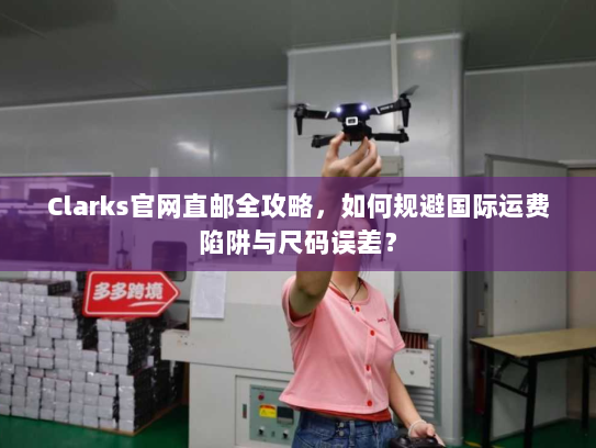 Clarks官网直邮全攻略,如何规避国际运费陷阱与尺码误差? Clarks官网直邮全攻略,如何规避国际运费陷阱与尺码误差?