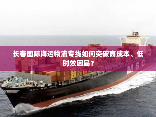 长春国际海运物流专线如何突破高成本、低时效困局? 长春国际海运物流专线如何突破高成本、低时效困局?