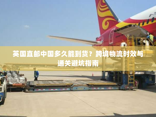 英国直邮中国多久能到货?跨境物流时效与通关避坑指南 英国直邮中国多久能到货?跨境物流时效与通关避坑指南