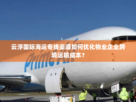 云浮国际海运专线渠道如何优化物业企业跨境运输成本? 云浮国际海运专线渠道如何优化物业企业跨境运输成本?