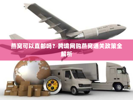 燕窝可以直邮吗？跨境网购燕窝通关政策全解析