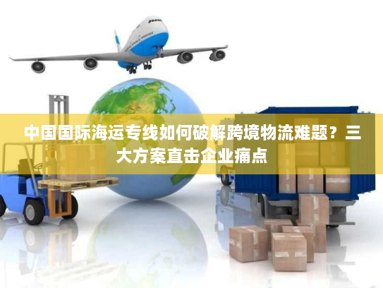 中国国际海运专线如何破解跨境物流难题？三大方案直击企业痛点
