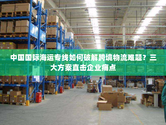 中国国际海运专线如何破解跨境物流难题？三大方案直击企业痛点