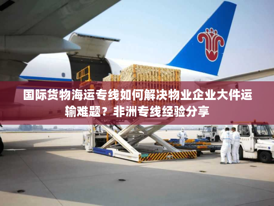 国际货物海运专线如何解决物业企业大件运输难题？非洲专线经验分享