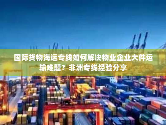 国际货物海运专线如何解决物业企业大件运输难题？非洲专线经验分享