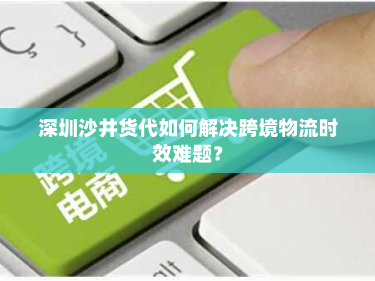 深圳沙井货代如何解决跨境物流时效难题？