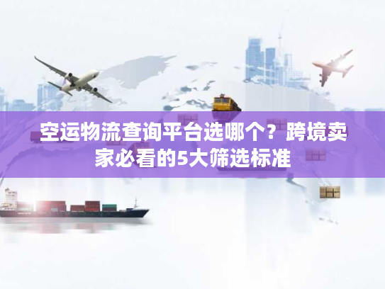 空运物流查询平台选哪个？跨境卖家必看的5大筛选标准