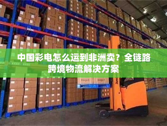 中国彩电怎么运到非洲卖?全链路跨境物流解决方案 中国彩电怎么运到非洲卖?全链路跨境物流解决方案