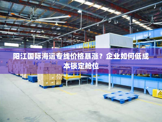 阳江国际海运专线价格暴涨?企业如何低成本锁定舱位 阳江国际海运专线价格暴涨?企业如何低成本锁定舱位