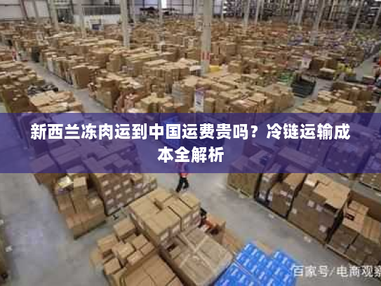 新西兰冻肉运到中国运费贵吗?冷链运输成本全解析 新西兰冻肉运到中国运费贵吗?冷链运输成本全解析