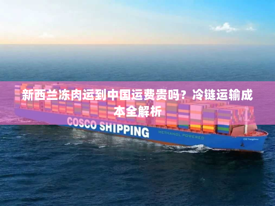 新西兰冻肉运到中国运费贵吗?冷链运输成本全解析 新西兰冻肉运到中国运费贵吗?冷链运输成本全解析