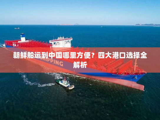 朝鲜船运到中国哪里方便?四大港口选择全解析 朝鲜船运到中国哪里方便?四大港口选择全解析