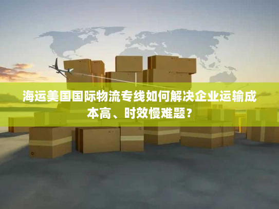 海运美国国际物流专线如何解决企业运输成本高、时效慢难题? 海运美国国际物流专线如何解决企业运输成本高、时效慢难题?